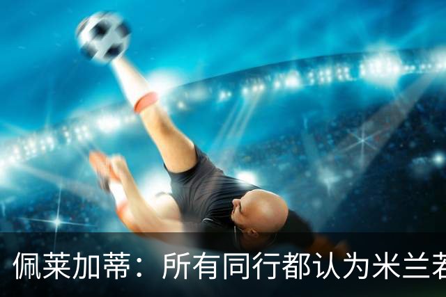 佩莱加蒂：所有同行都认为米兰若维持现有的阵容将会举步维艰