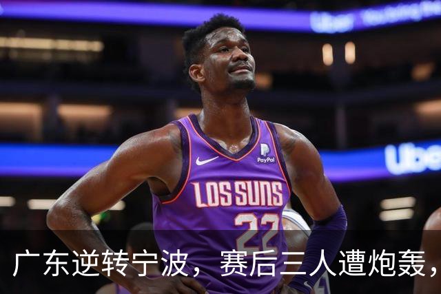 广东逆转宁波，赛后三人遭炮轰，还没打出最高进攻效率一人要担责