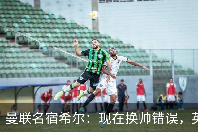 曼联名宿希尔：现在换帅错误，英力士并没有给卡里克足够支持