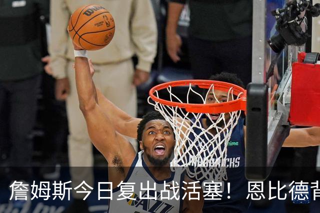 詹姆斯今日复出战活塞！恩比德背靠背轮休 杜伦腿筋受伤至少歇两周