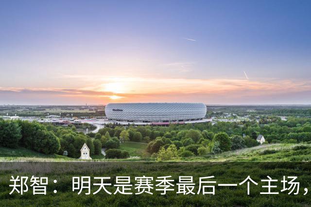 郑智：明天是赛季最后一个主场，对于球迷、球队和自己要有一个好的交代